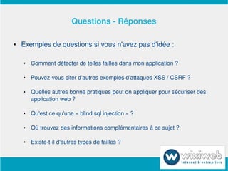 Questions ­ Réponses

       Exemples de questions si vous n'avez pas d'idée :

           Comment détecter de telles failles dans mon application ?

           Pouvez­vous citer d'autres exemples d'attaques XSS / CSRF ?

           Quelles autres bonne pratiques peut on appliquer pour sécuriser des 
            application web ?

           Qu'est ce qu'une « blind sql injection » ?

           Où trouvez des informations complémentaires à ce sujet ?

           Existe­t­il d'autres types de failles ?


                                  
 
