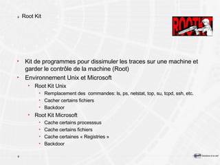 Root Kit Kit de programmes pour dissimuler les traces sur une machine et garder le contrôle de la machine (Root) Environnement Unix et Microsoft Root Kit Unix Remplacement des  commandes: ls, ps, netstat, top, su, tcpd, ssh, etc. Cacher certains fichiers Backdoor Root Kit Microsoft Cache certains processsus Cache certains fichiers Cache certaines « Registries » Backdoor 