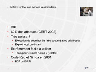 Buffer Overflow: une menace très importante B0F 60% des attaques (CERT 2002) Très puissant Exécution de code hostile (très souvent avec privilèges) Exploit local ou distant Extrêmement facile à utiliser Tools pour « Script Kidies » (Exploit) Code Red et Nimda en 2001 B0F on ISAPI 