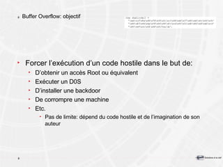 Buffer Overflow: objectif Forcer l’exécution d’un code hostile dans le but de: D’obtenir un accès Root ou équivalent Exécuter un D0S D’installer une backdoor De corrompre une machine Etc. Pas de limite: dépend du code hostile et de l’imagination de son auteur 
