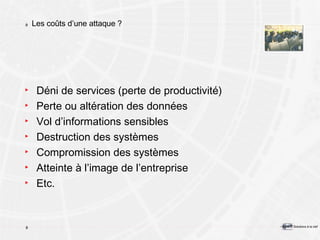 Les coûts d’une attaque ? Déni de services (perte de productivité) Perte ou altération des données Vol d’informations sensibles Destruction des systèmes Compromission des systèmes Atteinte à l’image de l’entreprise Etc. 