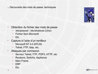 Découverte des mots de passe: techniques Obtention du fichier des mots de passe /etc/passwd - /etc/shadows (Unix) Fichier Sam Microsoft Etc. Capture à l’aide d’un renifleur Microsoft NT 4.0 (NTLM) Telnet, FTP, ldap, etc. Attaques par connexion Serveur Telnet, FTP, POP3, HTTP, etc Routeurs, Switchs, Appliance Main Frame ERP Etc. 