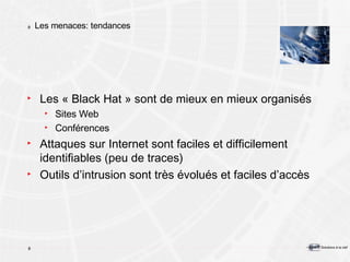 Les menaces: tendances Les « Black Hat » sont de mieux en mieux organisés Sites Web Conférences Attaques sur Internet sont faciles et difficilement identifiables (peu de traces) Outils d’intrusion sont très évolués et faciles d’accès 
