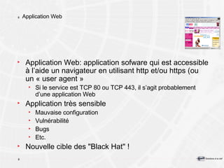 Application Web Application Web: application sofware qui est accessible à l’aide un navigateur en utilisant http et/ou https (ou un « user agent » Si le service est TCP 80 ou TCP 443, il s’agit probablement d’une application Web Application très sensible Mauvaise configuration Vulnérabilité Bugs Etc. Nouvelle cible des "Black Hat" ! 