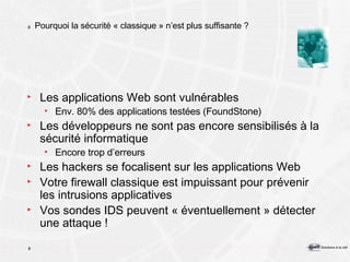 Pourquoi la sécurité « classique » n’est plus suffisante ? Les applications Web sont vulnérables Env. 80% des applications testées (FoundStone) Les développeurs ne sont pas encore sensibilisés à la sécurité informatique Encore trop d’erreurs Les hackers se focalisent sur les applications Web Votre firewall classique est impuissant pour prévenir les intrusions applicatives Vos sondes IDS peuvent « éventuellement » détecter une attaque ! 