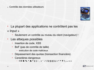 Contrôle des données utilisateurs La plupart des applications ne contrôlent pas les  « Input » Seulement un contrôle au niveau du client (navigateur) ! Les attaques possibles Insertion de code, XSS BoF (pas de contrôle de taille) exécution de code malicieux Dépassement des quotas (transaction financière) Caractères dangereux: ! @ $ % ^ & * ( ) - _ + ` ~ \ | [ ] { } ; : ' " ? / , . > < 