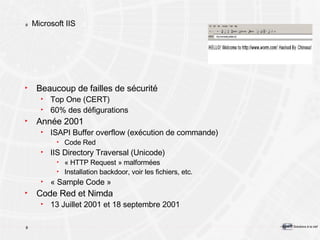 Microsoft IIS Beaucoup de failles de sécurité Top One (CERT) 60% des défigurations Année 2001 ISAPI Buffer overflow (exécution de commande) Code Red IIS Directory Traversal (Unicode) « HTTP Request » malformées Installation backdoor, voir les fichiers, etc. « Sample Code » Code Red et Nimda 13 Juillet 2001 et 18 septembre 2001 
