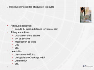 Réseaux Wireless: les attaques et les outils Attaques passives Ecoute du trafic à distance (crypté ou pas) Attaques actives Usurpation d’une station Vol de session Modification de trafic DoS Etc. Les outils Un scanner 802.11x Un logiciel de Crackage WEP Un renifleur Etc. 