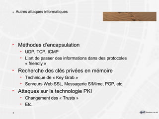 Autres attaques informatiques Méthodes d’encapsulation UDP, TCP, ICMP L’art de passer des informations dans des protocoles « friendly » Recherche des clés privées en mémoire Technique de « Key Grab » Serveurs Web SSL, Messagerie S/Mime, PGP, etc. Attaques sur la technologie PKI Changement des « Trusts » Etc. 
