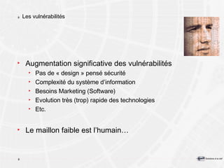 Les vulnérabilités Augmentation significative des vulnérabilités Pas de « design » pensé sécurité Complexité du système d’information Besoins Marketing (Software) Evolution très (trop) rapide des technologies Etc. Le maillon faible est l’humain… 