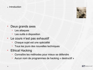 Introduction Deux grands axes Les attaques Les outils à disposition Le cours n’est pas exhaustif Chaque sujet est une spécialité Tous les jours des nouvelles techniques Ethical Hacking Connaître les méthodes pour mieux se défendre Aucun nom de programmes de hacking « destructif » 