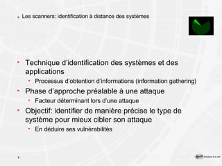 Les scanners: identification à distance des systèmes Technique d’identification des systèmes et des applications Processus d’obtention d’informations (information gathering) Phase d’approche préalable à une attaque Facteur déterminant lors d’une attaque Objectif: identifier de manière précise le type de système pour mieux cibler son attaque En déduire ses vulnérabilités 