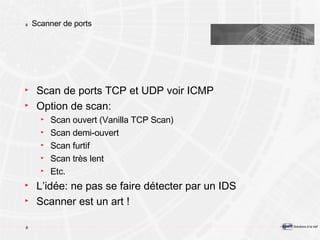 Scanner de ports Scan de ports TCP et UDP voir ICMP Option de scan: Scan ouvert (Vanilla TCP Scan) Scan demi-ouvert Scan furtif Scan très lent Etc. L’idée: ne pas se faire détecter par un IDS Scanner est un art ! 