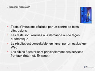Scanner mode ASP Tests d’intrusions réalisés par un centre de tests d’intrusions Les tests sont réalisés à la demande ou de façon automatique Le résultat est consultable, en ligne, par un navigateur Web Les cibles à tester sont principalement des services frontaux (Internet, Extranet) 