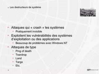 Les destructeurs de système Attaques qui « crash » les systèmes Pratiquement invisible Exploitent les vulnérabilités des systèmes d’exploitation ou des applications Beaucoup de problèmes avec Windows NT Attaques de type Ping of death Teardrop Land Targa Etc. 