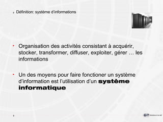 Définition: système d’informations Organisation des activités consistant à acquérir, stocker, transformer, diffuser, exploiter, gérer … les informations Un des moyens pour faire fonctioner un système d’information est l’utilisation d’un  système informatique 