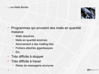 Les Mails Bombs Programmes qui envoient des mails en quantité massive Mails obscènes Mails en quantité énormes Abonnement à des mailling lists Fichiers attachés gigantesques Etc. Très difficile à stopper Très difficile à tracer Relais de messagerie anonyme 
