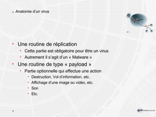 Anatomie d’un virus Une routine de réplication Cette partie est obligatoire pour être un virus Autrement il s’agit d’un « Malware » Une routine de type « payload » Partie optionnelle qui effectue une action Destruction, Vol d’information, etc. Affichage d’une image ou vidéo, etc. Son Etc. 