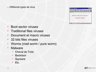 Différents types de virus Boot sector viruses Traditional files viruses Document et macro viruses 32 bits files viruses Worms (mail worm / pure worm) Malware Cheval de Troie Backdoor Spyware Etc. 