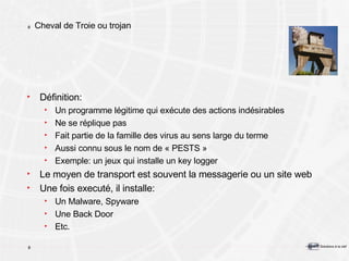 Cheval de Troie ou trojan Définition: Un programme légitime qui exécute des actions indésirables Ne se réplique pas Fait partie de la famille des virus au sens large du terme Aussi connu sous le nom de « PESTS » Exemple: un jeux qui installe un key logger Le moyen de transport est souvent la messagerie ou un site web Une fois executé, il installe: Un Malware, Spyware Une Back Door Etc. 