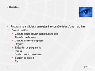 Backdoor Programme malicieux permettant le contrôle total d’une machine Fonctionalités Capture écran, clavier, caméra, carte son Transfert de fichiers Capture des mots de passe Registry Exécution de programme Pop up Sniffer, connexion réseau Support de Plug-In Etc. 