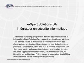 e-Xpert Solutions SA Intégrateur en sécurité informatique Au bénéfice d'une longue expérience dans les secteurs financiers et industriels, e-Xpert Solutions SA propose à sa clientèle des solutions « clé en main » dans le domaine de la sécurité informatique des réseaux et des applications. Des solutions qui vont de la sécurité d e périmètre  – tel le firewall, VPN, IDS, FIA, le contrôle de contenu, l’anti-virus – aux solutions plus avant-gardistes comme la prévention des intrusions (approche comportementale), l'authentification forte, la biométrie, les architectures PKI ou encore la sécurisation des OS Unix ,  Microsoft et des postes clients (firewall personnel). 