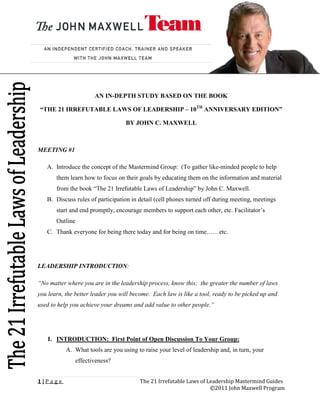 AN IN-DEPTH STUDY BASED ON THE BOOK

“THE 21 IRREFUTABLE LAWS OF LEADERSHIP – 10TH ANNIVERSARY EDITION”

                                   BY JOHN C. MAXWELL



MEETING #1

   A. Introduce the concept of the Mastermind Group: (To gather like-minded people to help
       them learn how to focus on their goals by educating them on the information and material
       from the book “The 21 Irrefutable Laws of Leadership” by John C. Maxwell.
   B. Discuss rules of participation in detail (cell phones turned off during meeting, meetings
       start and end promptly, encourage members to support each other, etc. Facilitator’s
       Outline
   C. Thank everyone for being there today and for being on time……etc.




LEADERSHIP INTRODUCTION:

“No matter where you are in the leadership process, know this: the greater the number of laws
you learn, the better leader you will become. Each law is like a tool, ready to be picked up and
used to help you achieve your dreams and add value to other people.”




    I. INTRODUCTION: First Point of Open Discussion To Your Group:
           A. What tools are you using to raise your level of leadership and, in turn, your
               effectiveness?


1|Page                                  The 21 Irrefutable Laws of Leadership Mastermind Guides
                                                                    ©2011 John Maxwell Program
 