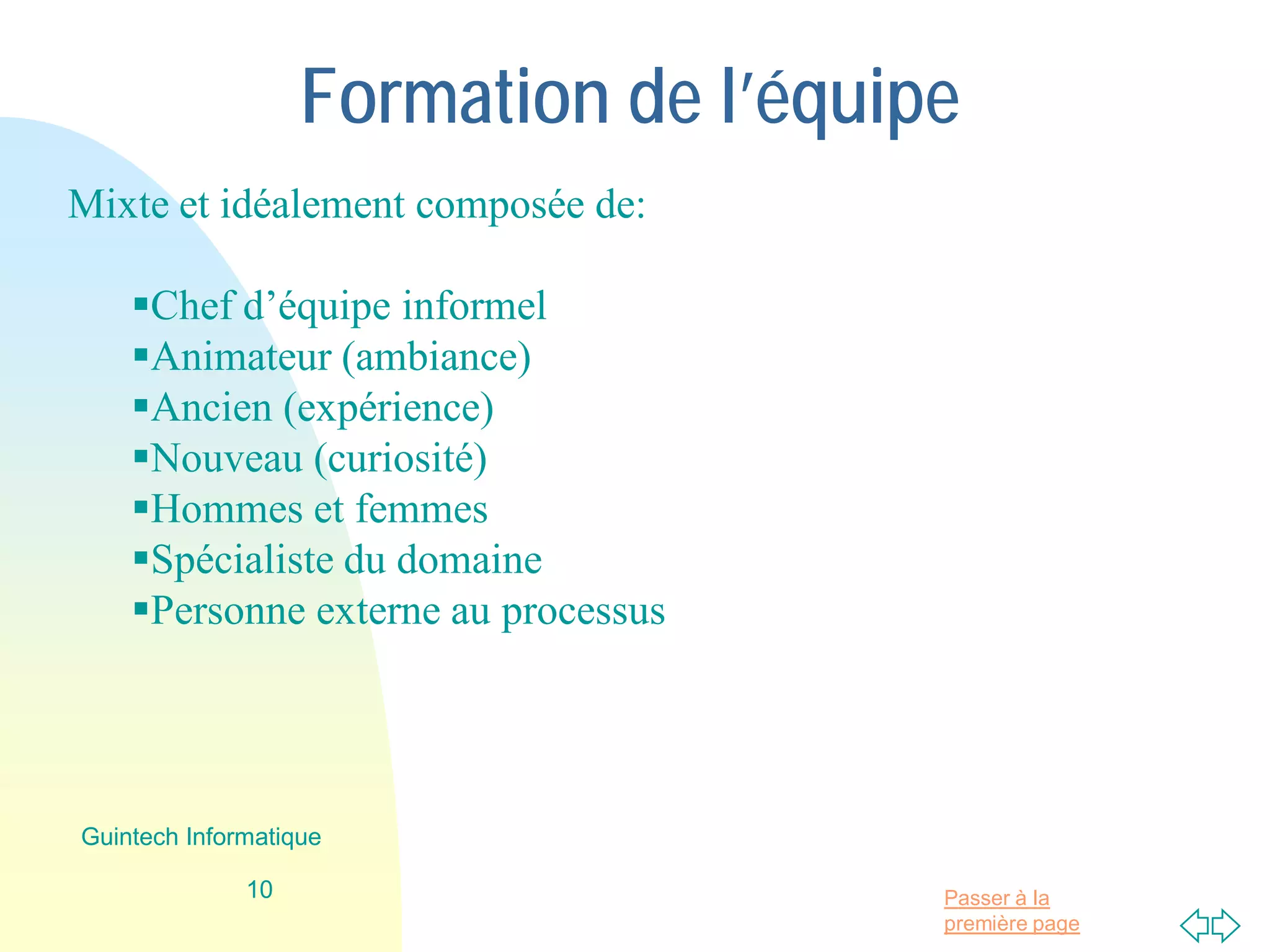 Passer à la
première page
Formation de l’équipe
Mixte et idéalement composée de:
Chef d’équipe informel
Animateur (ambiance)
Ancien (expérience)
Nouveau (curiosité)
Hommes et femmes
Spécialiste du domaine
Personne externe au processus
10
Guintech Informatique
 