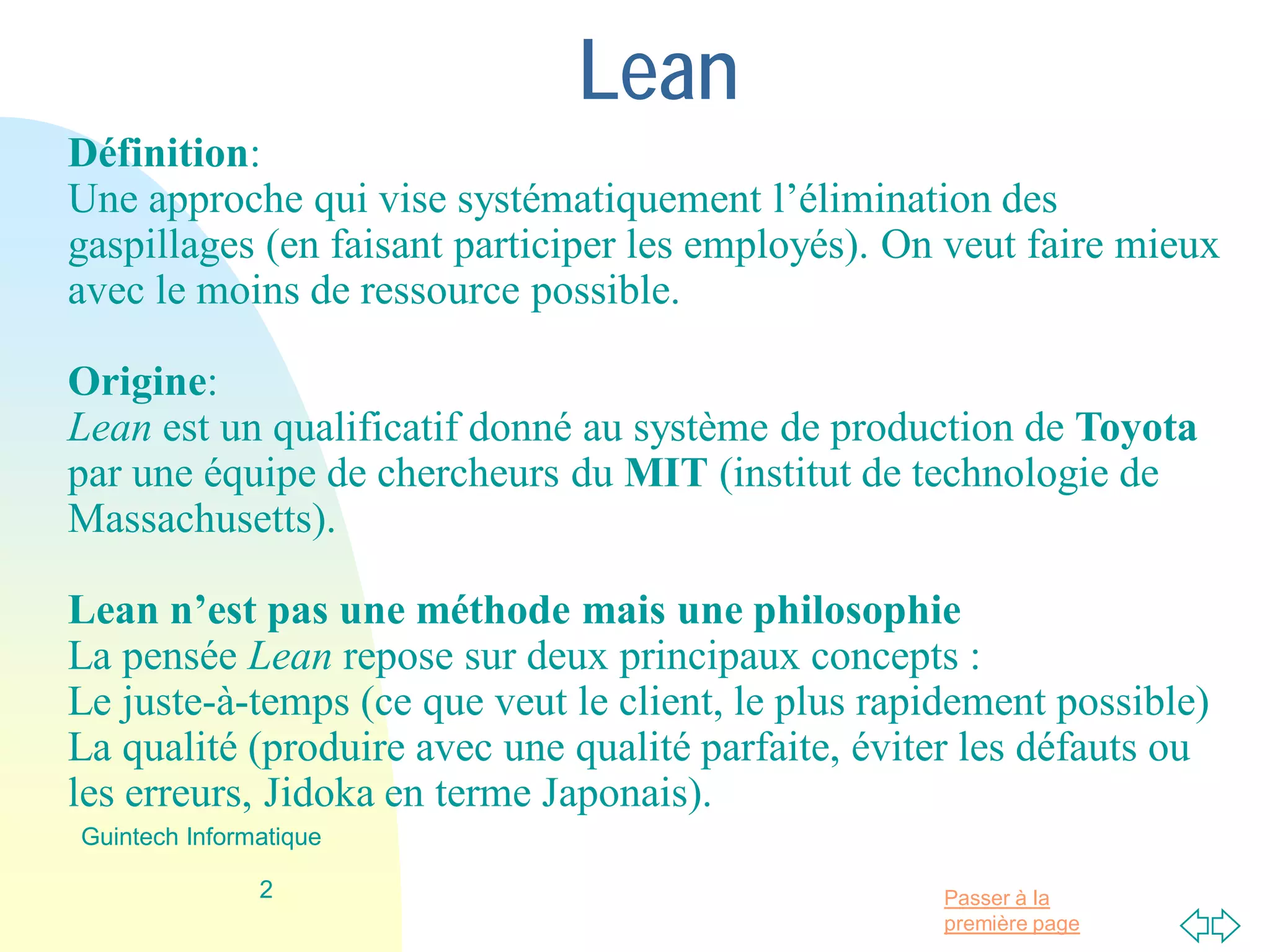 Passer à la
première page
Lean
Définition:
Une approche qui vise systématiquement l’élimination des
gaspillages (en faisant participer les employés). On veut faire mieux
avec le moins de ressource possible.
Origine:
Lean est un qualificatif donné au système de production de Toyota
par une équipe de chercheurs du MIT (institut de technologie de
Massachusetts).
Lean n’est pas une méthode mais une philosophie
La pensée Lean repose sur deux principaux concepts :
Le juste-à-temps (ce que veut le client, le plus rapidement possible)
La qualité (produire avec une qualité parfaite, éviter les défauts ou
les erreurs, Jidoka en terme Japonais).
2
Guintech Informatique
 