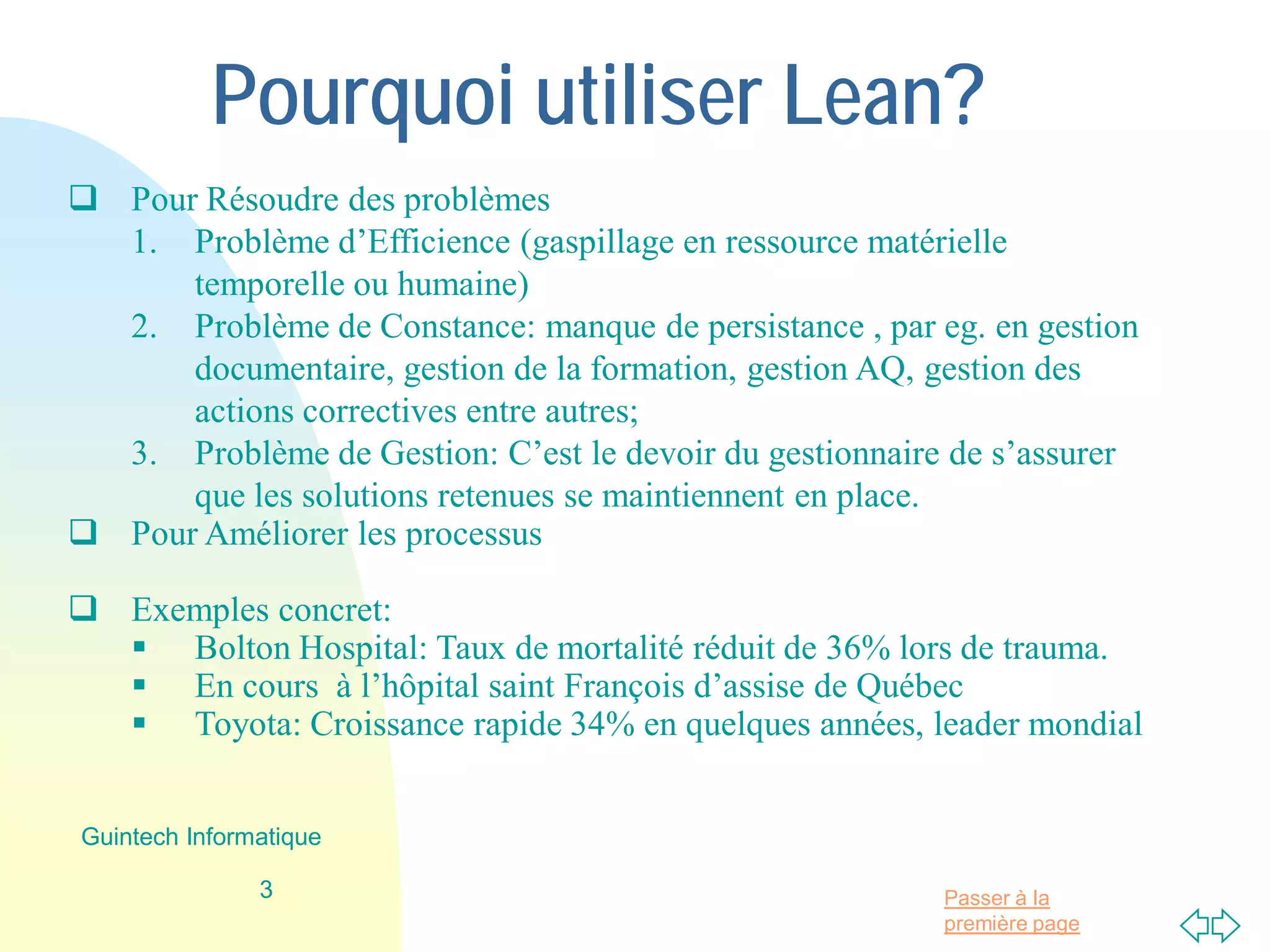 Passer à la
première page
Pourquoi utiliser Lean?
 Pour Résoudre des problèmes
1. Problème d’Efficience (gaspillage en ressource matérielle
temporelle ou humaine)
2. Problème de Constance: manque de persistance , par eg. en gestion
documentaire, gestion de la formation, gestion AQ, gestion des
actions correctives entre autres;
3. Problème de Gestion: C’est le devoir du gestionnaire de s’assurer
que les solutions retenues se maintiennent en place.
 Pour Améliorer les processus
 Exemples concret:
 Bolton Hospital: Taux de mortalité réduit de 36% lors de trauma.
 En cours à l’hôpital saint François d’assise de Québec
 Toyota: Croissance rapide 34% en quelques années, leader mondial
3
Guintech Informatique
 