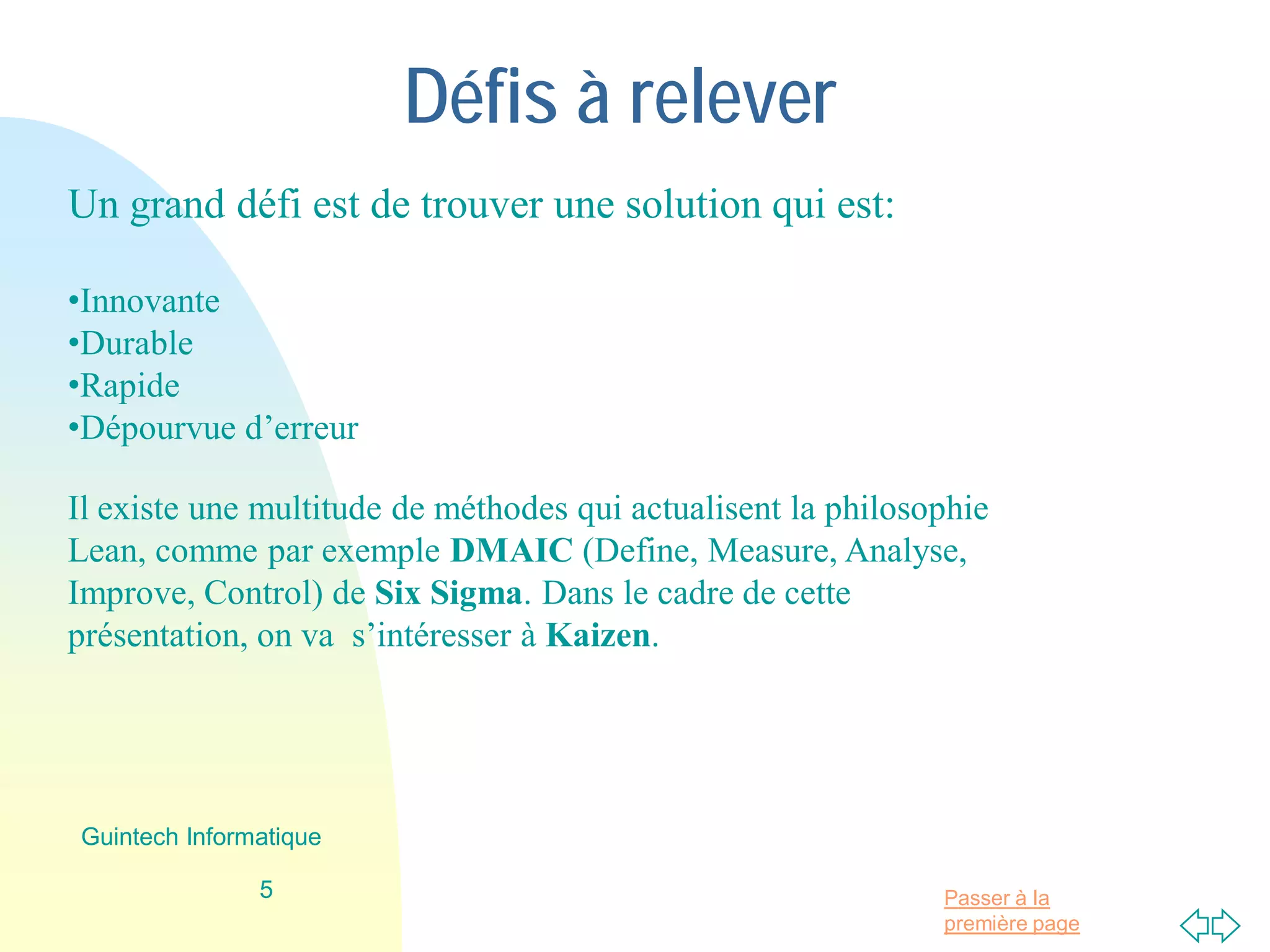Passer à la
première page
Défis à relever
Un grand défi est de trouver une solution qui est à la fois:
•Innovante
•Durable
•Rapide
•Dépourvue d’erreur
Il existe une multitude de méthodes qui actualisent la philosophie
Lean, comme par exemple DMAIC (Define, Measure, Analyse,
Improve, Control) de Six Sigma. Dans le cadre de cette
présentation, on va s’intéresser à Kaizen.
5
Guintech Informatique
 