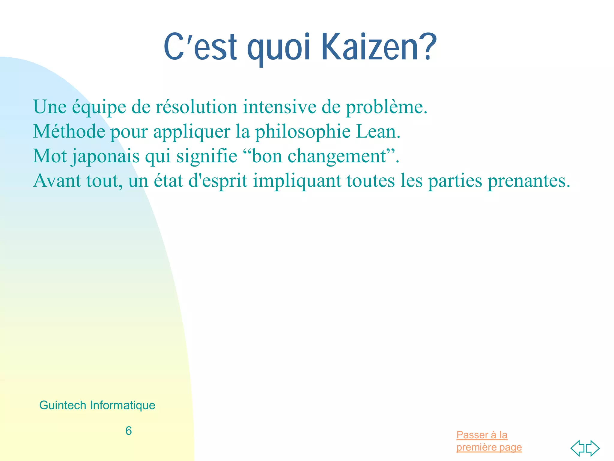 Passer à la
première page
C’est quoi Kaizen?
Une équipe de résolution intensive de problème.
Méthode pour appliquer la philosophie Lean.
Mot japonais qui signifie “bon changement”.
Avant tout, un état d'esprit impliquant toutes les parties prenantes.
6
Guintech Informatique
 