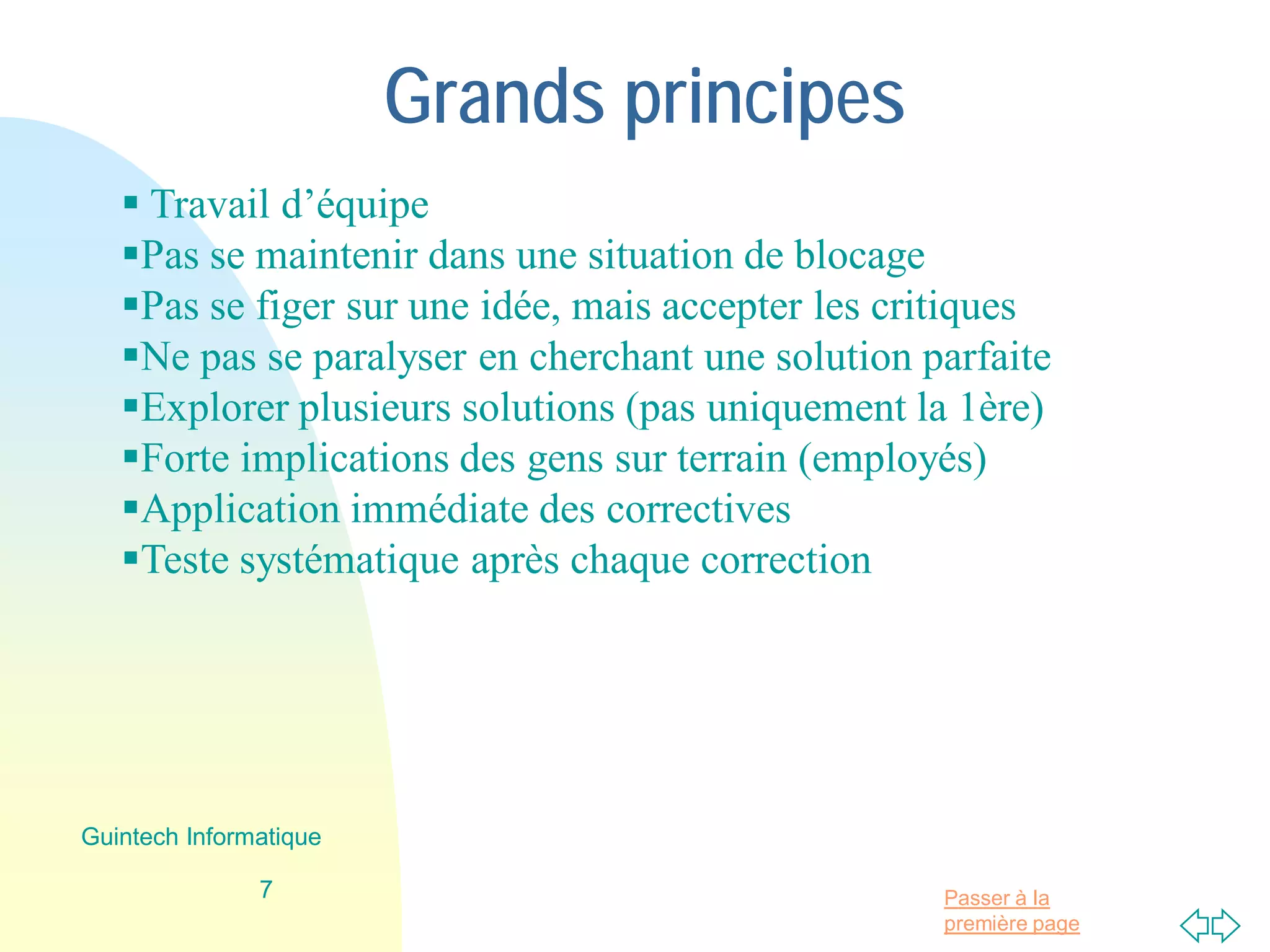 Passer à la
première page
Grands principes
 Travail d’équipe
Pas se maintenir dans une situation de blocage
Pas se figer sur une idée, mais accepter les critiques
Ne pas se paralyser en cherchant une solution parfaite
Explorer plusieurs solutions (pas uniquement la 1ère)
Forte implications des gens sur terrain (employés)
Application immédiate des correctives
Teste systématique après chaque correction
7
Guintech Informatique
 