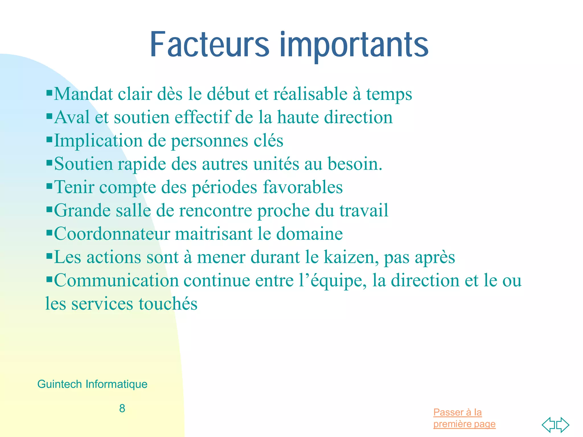 Passer à la
première page
Facteurs importants
Mandat clair dès le début et réalisable à temps
Aval et soutien effectif de la haute direction
Implication de personnes clés
Soutien rapide des autres unités au besoin.
Tenir compte des périodes favorables
Grande salle de rencontre proche du travail
Coordonnateur maitrisant le domaine
Les actions sont à mener durant le kaizen, pas après
Communication continue entre l’équipe, la direction et le ou
les services touchés
8
Guintech Informatique
 