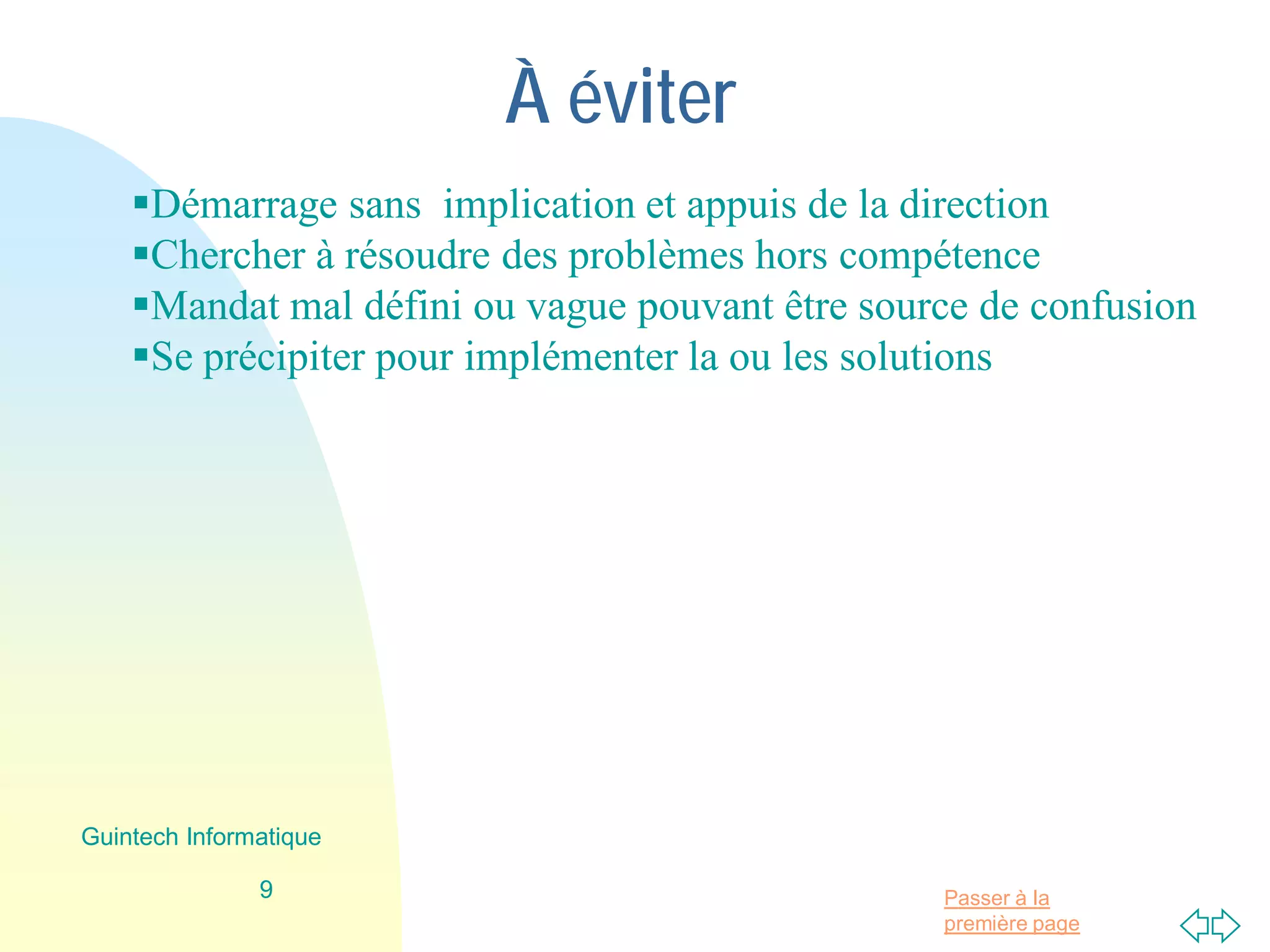 Passer à la
première page
À éviter
Démarrage sans implication et appuis de la direction
Chercher à résoudre des problèmes hors compétence
Mandat mal défini ou vague pouvant être source de confusion
Se précipiter pour implémenter la ou les solutions
9
Guintech Informatique
 