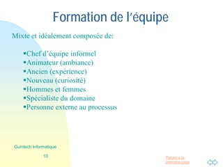 Passer à la
première page
Formation de l’équipe
Mixte et idéalement composée de:
Chef d’équipe informel
Animateur (ambiance)
Ancien (expérience)
Nouveau (curiosité)
Hommes et femmes
Spécialiste du domaine
Personne externe au processus
10
Guintech Informatique
 