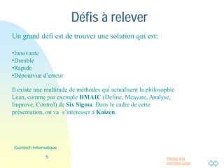 Passer à la
première page
Défis à relever
Un grand défi est de trouver une solution qui est à la fois:
•Innovante
•Durable
•Rapide
•Dépourvue d’erreur
Il existe une multitude de méthodes qui actualisent la philosophie
Lean, comme par exemple DMAIC (Define, Measure, Analyse,
Improve, Control) de Six Sigma. Dans le cadre de cette
présentation, on va s’intéresser à Kaizen.
5
Guintech Informatique
 