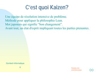 Passer à la
première page
C’est quoi Kaizen?
Une équipe de résolution intensive de problème.
Méthode pour appliquer la philosophie Lean.
Mot japonais qui signifie “bon changement”.
Avant tout, un état d'esprit impliquant toutes les parties prenantes.
6
Guintech Informatique
 