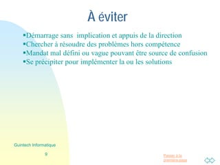 Passer à la
première page
À éviter
Démarrage sans implication et appuis de la direction
Chercher à résoudre des problèmes hors compétence
Mandat mal défini ou vague pouvant être source de confusion
Se précipiter pour implémenter la ou les solutions
9
Guintech Informatique
 