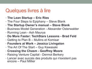 Quelques livres à lire
•   The Lean Startup – Eric Ries
•   The Four Steps to Epiphany – Steve Blank
•   The Startup Owner’s manual – Steve Blank
•   Business Model Generation - Alexander Osterwalder
•   Running Lean - Ash Maurya
•   Do More Faster: TechStars Lessons - Brad Feld
•   Getting to Plan B – Mullins et Komisar
•   Founders at Work – Jessica Livingston
•   The Art Of The Start – Guy Kawasaki
•   Crossing the Chasm - Geoffrey Moore
•   Raising Venture Capital - Dermot Berkery
•   Lancer avec succès des produits qui n'existent pas
    encore – Paul Millier
 