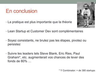 En conclusion
• La pratique est plus importante que la théorie


• Lean Startup et Customer Dev sont complémentaires


• Soyez consistants, ne brulez pas les étapes, pivotez ou
 persistez

• Suivre les leaders tels Steve Blank, Eric Ries, Paul
 Graham*, etc. augmenterait vos chances de lever des
 fonds de 80% …

                                      * Y Combinator: + de 380 startups
 