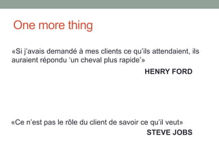 One more thing

«Si j’avais demandé à mes clients ce qu’ils attendaient, ils
auraient répondu ‘un cheval plus rapide’»
                                          HENRY FORD




«Ce n’est pas le rôle du client de savoir ce qu’il veut»
                                            STEVE JOBS
 