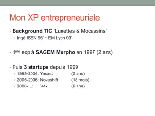 Mon XP entrepreneuriale
• Background TIC ‘Lunettes & Mocassins’
  • Ingé ISEN 96’ + EM Lyon 03’



• 1ere exp à SAGEM Morpho en 1997 (2 ans)


• Puis 3 startups depuis 1999
  • 1999-2004: Yacast      (5 ans)
  • 2005-2006: Novashift   (18 mois)
  • 2006-…:    V4x         (6 ans)
 