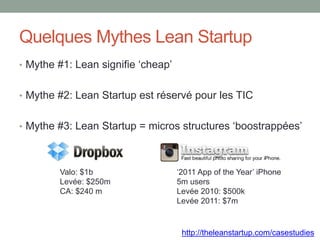 Quelques Mythes Lean Startup
• Mythe #1: Lean signifie ‘cheap’


• Mythe #2: Lean Startup est réservé pour les TIC


• Mythe #3: Lean Startup = micros structures ‘boostrappées’



        Valo: $1b                   ‘2011 App of the Year’ iPhone
        Levée: $250m                5m users
        CA: $240 m                  Levée 2010: $500k
                                    Levée 2011: $7m


                                     http://theleanstartup.com/casestudies
 