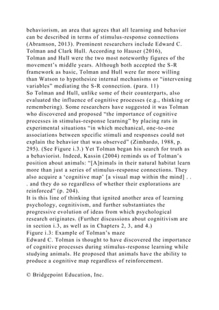 behaviorism, an area that agrees that all learning and behavior
can be described in terms of stimulus-response connections
(Abramson, 2013). Prominent researchers include Edward C.
Tolman and Clark Hull. According to Hauser (2016),
Tolman and Hull were the two most noteworthy figures of the
movement’s middle years. Although both accepted the S-R
framework as basic, Tolman and Hull were far more willing
than Watson to hypothesize internal mechanisms or “intervening
variables” mediating the S-R connection. (para. 11)
So Tolman and Hull, unlike some of their counterparts, also
evaluated the influence of cognitive processes (e.g., thinking or
remembering). Some researchers have suggested it was Tolman
who discovered and proposed “the importance of cognitive
processes in stimulus-response learning” by placing rats in
experimental situations “in which mechanical, one-to-one
associations between specific stimuli and responses could not
explain the behavior that was observed” (Zimbardo, 1988, p.
295). (See Figure i.3.) Yet Tolman began his search for truth as
a behaviorist. Indeed, Kassin (2004) reminds us of Tolman’s
position about animals: “[A]nimals in their natural habitat learn
more than just a series of stimulus-response connections. They
also acquire a ‘cognitive map’ [a visual map within the mind] . .
. and they do so regardless of whether their explorations are
reinforced” (p. 204).
It is this line of thinking that ignited another area of learning
psychology, cognitivism, and further substantiates the
progressive evolution of ideas from which psychological
research originates. (Further discussions about cognitivism are
in section i.3, as well as in Chapters 2, 3, and 4.)
Figure i.3: Example of Tolman’s maze
Edward C. Tolman is thought to have discovered the importance
of cognitive processes during stimulus-response learning while
studying animals. He proposed that animals have the ability to
produce a cognitive map regardless of reinforcement.
© Bridgepoint Education, Inc.
 