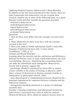 Applying Skeptical Inquiry: Behaviorism’s Many Branches
In addition to the four areas introduced in this section, there are
other frameworks that behaviorists can use to guide their
research. Explore one or more of the following areas via a quick
Internet search and then consider the questions provided:
· eliminative behaviorism
· methodological behaviorism
· logical behaviorism
· epistemological behaviorism
· evidential behaviorism
Questions
1. How do these areas differ from the concepts covered in this
text?
2. What similarities do these areas have with the concepts
covered in this text?
3. Does your analysis further substantiate Zuriff’s claim that
branches of behaviorism have only “a loose family
resemblance” (1985, p. 1)?
General and Shared Principles
Learning about the theorists and the similarities and differences
between the distinct areas of study within behaviorism can seem
overwhelming. However, identifying the overarching themes
can make the information more manageable. Behaviorists,
loosely and in general, suggest that
· psychology should be considered an observable or natural
science (similar to the studies of biology or physics), rather
than a science of theoretical or abstract concepts (similar to
mathematics or philosophy) (Zuriff, 1985).
· inner physiological or computational processes should not be a
dominant explanation for responses between a stimulus and the
behavioral response.
· introspection should be dismissed as a means of collecting
scientific data.
In today’s learning communities and educational institutions,
behaviorism is presented more often as behavior analysis
(Watrin & Darwich, 2012). Behavior analysis focuses more on
 