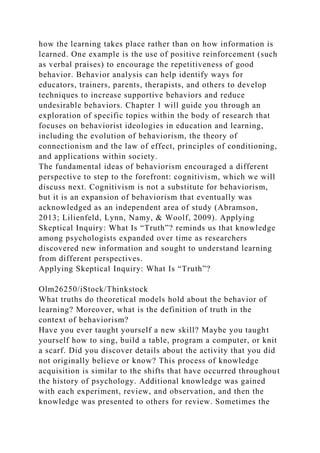 how the learning takes place rather than on how information is
learned. One example is the use of positive reinforcement (such
as verbal praises) to encourage the repetitiveness of good
behavior. Behavior analysis can help identify ways for
educators, trainers, parents, therapists, and others to develop
techniques to increase supportive behaviors and reduce
undesirable behaviors. Chapter 1 will guide you through an
exploration of specific topics within the body of research that
focuses on behaviorist ideologies in education and learning,
including the evolution of behaviorism, the theory of
connectionism and the law of effect, principles of conditioning,
and applications within society.
The fundamental ideas of behaviorism encouraged a different
perspective to step to the forefront: cognitivism, which we will
discuss next. Cognitivism is not a substitute for behaviorism,
but it is an expansion of behaviorism that eventually was
acknowledged as an independent area of study (Abramson,
2013; Lilienfeld, Lynn, Namy, & Woolf, 2009). Applying
Skeptical Inquiry: What Is “Truth”? reminds us that knowledge
among psychologists expanded over time as researchers
discovered new information and sought to understand learning
from different perspectives.
Applying Skeptical Inquiry: What Is “Truth”?
Olm26250/iStock/Thinkstock
What truths do theoretical models hold about the behavior of
learning? Moreover, what is the definition of truth in the
context of behaviorism?
Have you ever taught yourself a new skill? Maybe you taught
yourself how to sing, build a table, program a computer, or knit
a scarf. Did you discover details about the activity that you did
not originally believe or know? This process of knowledge
acquisition is similar to the shifts that have occurred throughout
the history of psychology. Additional knowledge was gained
with each experiment, review, and observation, and then the
knowledge was presented to others for review. Sometimes the
 