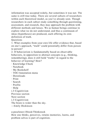 information was accepted widely, but sometimes it was not. The
same is still true today. There are several subsets of researchers
within each theoretical model, as you’ve already seen. Though
researchers in each subset study something through questioning,
assessment, and research, they may approach the problem with
different methods and lenses. We as human beings continue to
explore what we do not understand, and thus a continuum of
ideas (hypotheses) are produced, each offering its own
definition of truth.
Questions
1. What examples from your own life offer evidence that, based
on one’s approach, “truth” could potentially differ from person
to person?
2. If behaviorism is fundamentally based on observable
behaviors, in opposition to abstract concepts (e.g., thinking,
remembering), does it still hold “truths” in regard to the
behavior of learning? How?
· Knowledge Check
· Notebook
· My Bookshelf
· TOC/Annotation menu
· Downloads
· Print
· Search
· Profile
· Help
i.3 Cognitivism
Previous section
Next section
i.3 Cognitivism
The brain is wider than the sky.
—Emily Dickinson
a-poselenov/iStock/Thinkstock
How one thinks, perceives, retains memories, learns, and
problem solves is part of cognition.
 