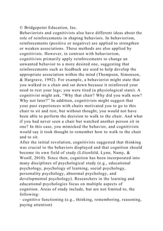 © Bridgepoint Education, Inc.
Behaviorists and cognitivists also have different ideas about the
role of reinforcements in shaping behaviors. In behaviorism,
reinforcements (positive or negative) are applied to strengthen
or weaken associations. These methods are also applied by
cognitivists. However, in contrast with behaviorism,
cognitivists primarily apply reinforcements to change an
unwanted behavior to a more desired one, suggesting that
reinforcements such as feedback are used to help develop the
appropriate association within the mind (Thompson, Simonson,
& Hargrave, 1992). For example, a behaviorist might state that
you walked to a chair and sat down because it reinforced your
need to rest your legs; you were tired (a physiological state). A
cognitivist might ask, “Why that chair? Why did you walk now?
Why not later?” In addition, cognitivists might suggest that
your past experiences with chairs motivated you to go to this
chair to sit and rest, but without thought, you would not have
been able to perform the decision to walk to the chair. And what
if you had never seen a chair but watched another person sit in
one? In this case, you mimicked the behavior, and cognitivists
would say it took thought to remember how to walk to the chair
and to sit.
After the initial revolution, cognitivists suggested that thinking
was crucial to the behaviors displayed and that cognition should
become its own field of study (Lilienfeld, Lynn, Namy, &
Woolf, 2010). Since then, cognition has been incorporated into
many disciplines of psychological study (e.g., educational
psychology, psychology of learning, social psychology,
personality psychology, abnormal psychology, and
developmental psychology). Researchers in the learning and
educational psychologies focus on multiple aspects of
cognition. Areas of study include, but are not limited to, the
following:
· cognitive functioning (e.g., thinking, remembering, reasoning,
paying attention)
 