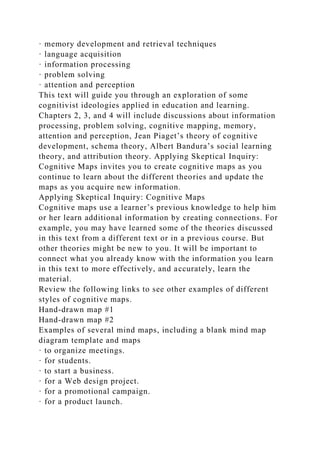 · memory development and retrieval techniques
· language acquisition
· information processing
· problem solving
· attention and perception
This text will guide you through an exploration of some
cognitivist ideologies applied in education and learning.
Chapters 2, 3, and 4 will include discussions about information
processing, problem solving, cognitive mapping, memory,
attention and perception, Jean Piaget’s theory of cognitive
development, schema theory, Albert Bandura’s social learning
theory, and attribution theory. Applying Skeptical Inquiry:
Cognitive Maps invites you to create cognitive maps as you
continue to learn about the different theories and update the
maps as you acquire new information.
Applying Skeptical Inquiry: Cognitive Maps
Cognitive maps use a learner’s previous knowledge to help him
or her learn additional information by creating connections. For
example, you may have learned some of the theories discussed
in this text from a different text or in a previous course. But
other theories might be new to you. It will be important to
connect what you already know with the information you learn
in this text to more effectively, and accurately, learn the
material.
Review the following links to see other examples of different
styles of cognitive maps.
Hand-drawn map #1
Hand-drawn map #2
Examples of several mind maps, including a blank mind map
diagram template and maps
· to organize meetings.
· for students.
· to start a business.
· for a Web design project.
· for a promotional campaign.
· for a product launch.
 